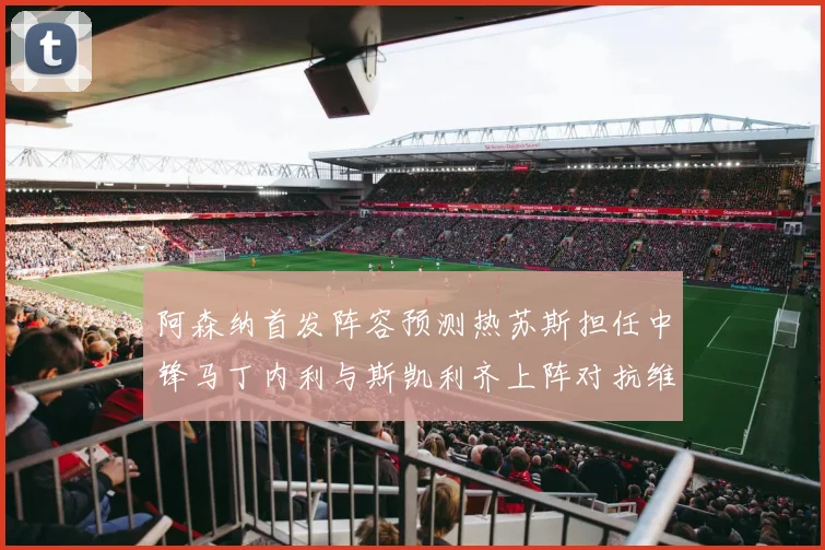 阿森纳首发阵容预测热苏斯担任中锋马丁内利与斯凯利齐上阵对抗维拉