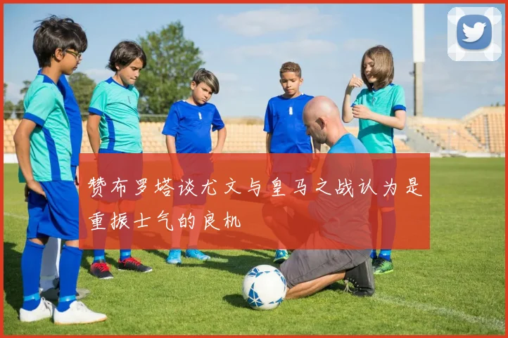 赞布罗塔谈尤文与皇马之战认为是重振士气的良机