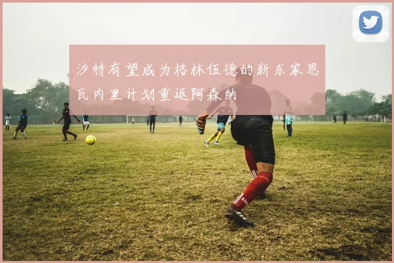 沙特有望成为格林伍德的新东家恩瓦内里计划重返阿森纳