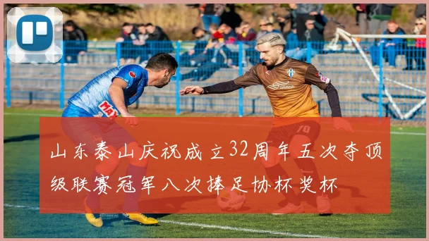 山东泰山庆祝成立32周年五次夺顶级联赛冠军八次捧足协杯奖杯