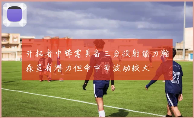 开拓者中锋需具备三分投射能力瀚森虽有潜力但命中率波动较大