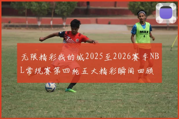 无限精彩我的城2025至2026赛季NBL常规赛第四轮五大精彩瞬间回顾