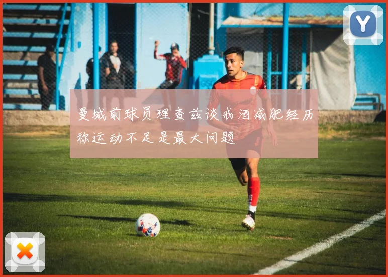 曼城前球员理查兹谈戒酒减肥经历称运动不足是最大问题