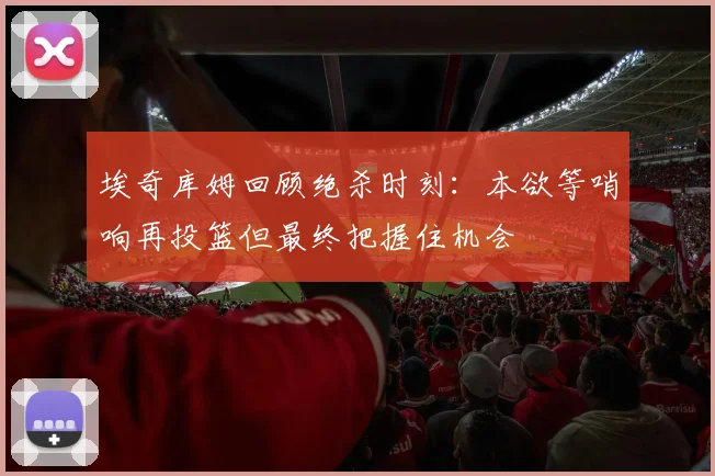 埃奇库姆回顾绝杀时刻：本欲等哨响再投篮但最终把握住机会