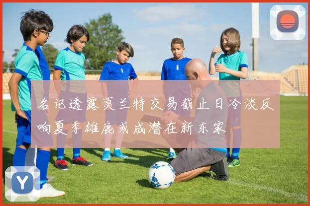 名记透露莫兰特交易截止日冷淡反响夏季雄鹿或成潜在新东家