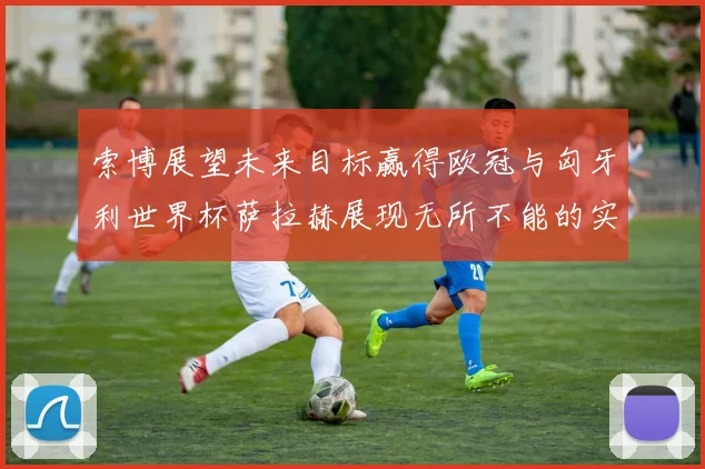 索博展望未来目标赢得欧冠与匈牙利世界杯萨拉赫展现无所不能的实力