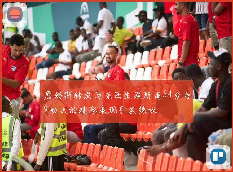 詹姆斯转发马克西生涯新高54分与9助攻的精彩表现引发热议