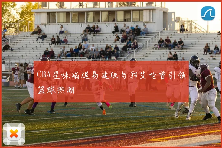 CBA星味减退易建联与郭艾伦曾引领篮球热潮