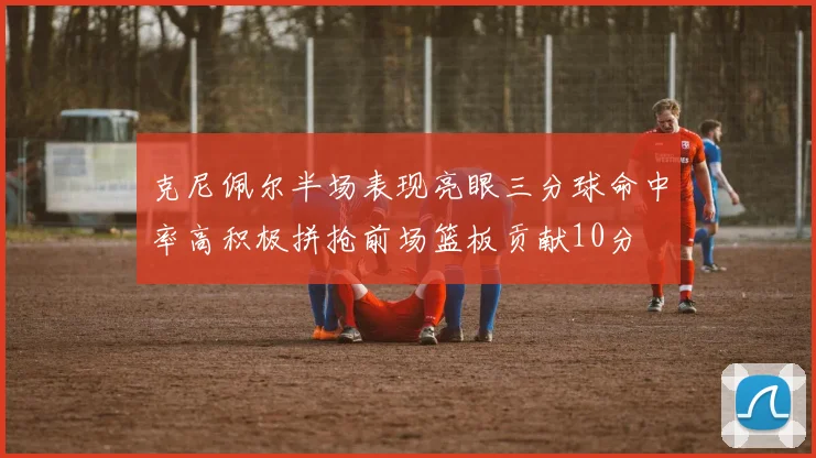 克尼佩尔半场表现亮眼三分球命中率高积极拼抢前场篮板贡献10分