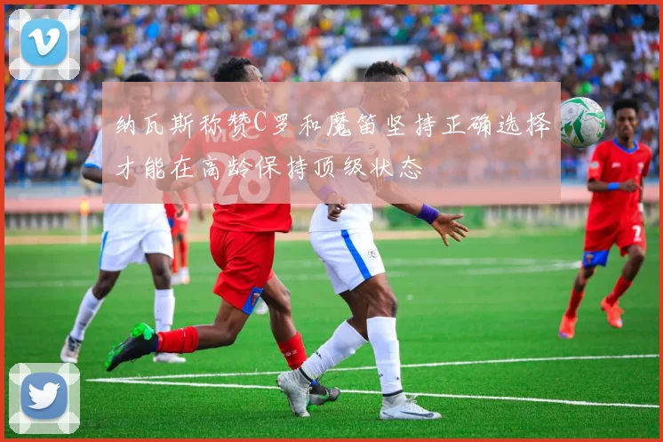 纳瓦斯称赞C罗和魔笛坚持正确选择才能在高龄保持顶级状态