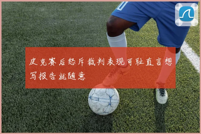皮克赛后怒斥裁判表现可耻直言想写报告就随意