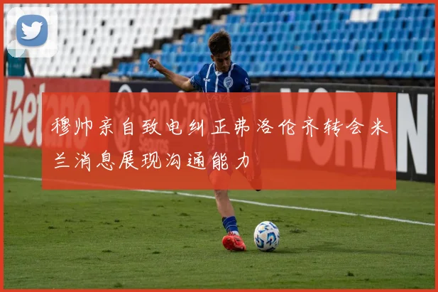 穆帅亲自致电纠正弗洛伦齐转会米兰消息展现沟通能力