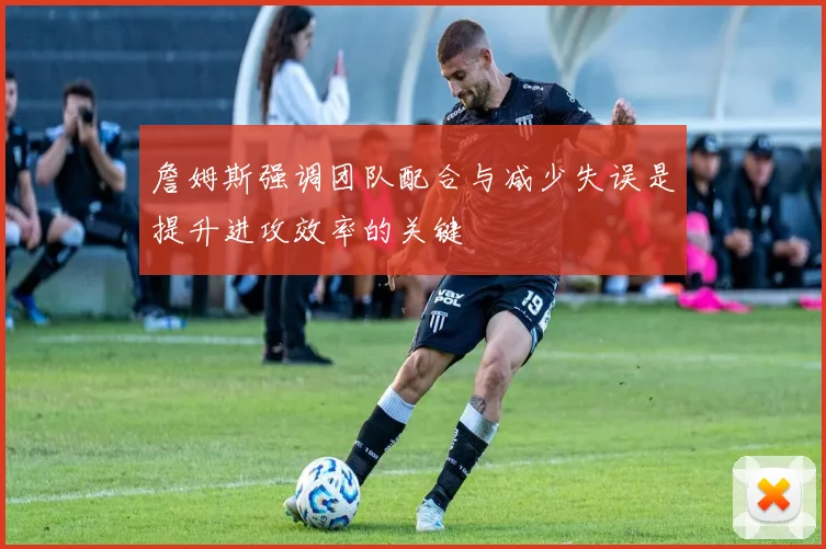 詹姆斯强调团队配合与减少失误是提升进攻效率的关键