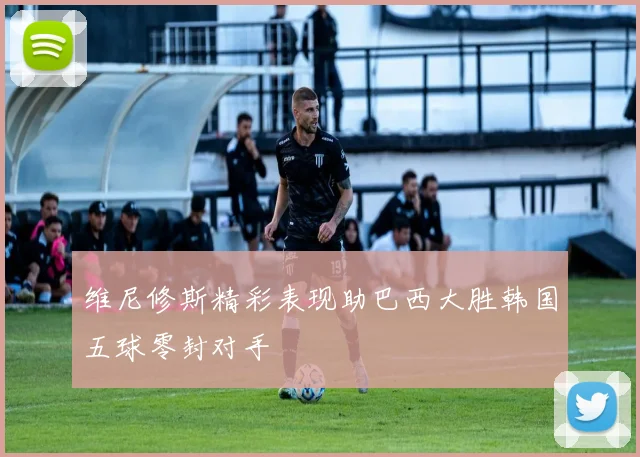 维尼修斯精彩表现助巴西大胜韩国五球零封对手