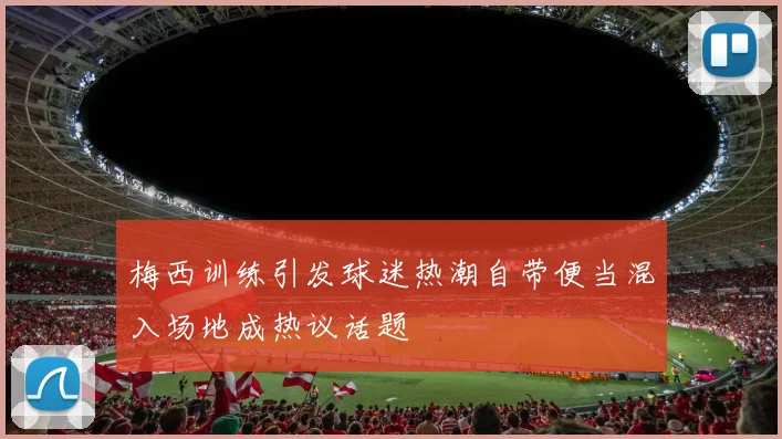 梅西训练引发球迷热潮自带便当混入场地成热议话题