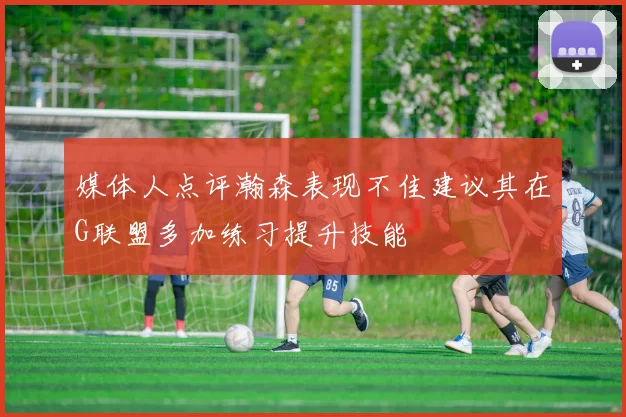 媒体人点评瀚森表现不佳建议其在G联盟多加练习提升技能