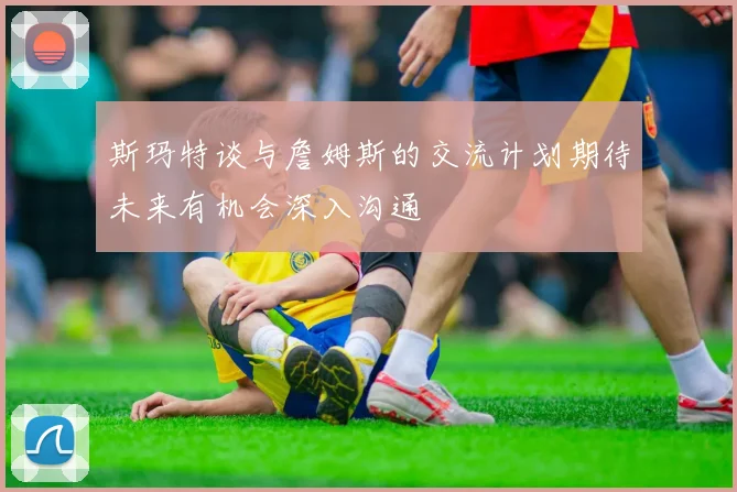 斯玛特谈与詹姆斯的交流计划期待未来有机会深入沟通