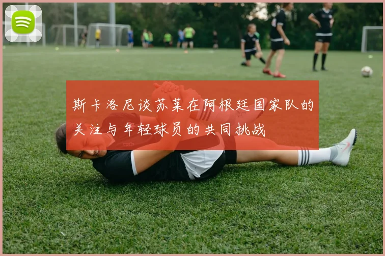 斯卡洛尼谈苏莱在阿根廷国家队的关注与年轻球员的共同挑战
