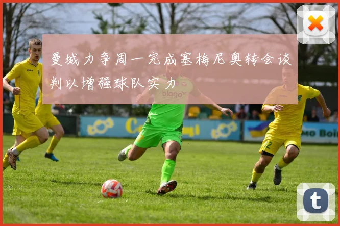 曼城力争周一完成塞梅尼奥转会谈判以增强球队实力