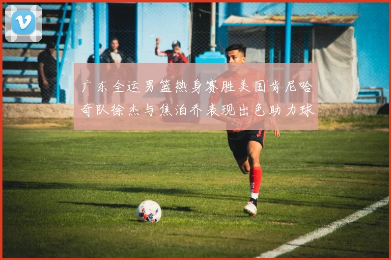 广东全运男篮热身赛胜美国肯尼哈奇队徐杰与焦泊乔表现出色助力球队取胜