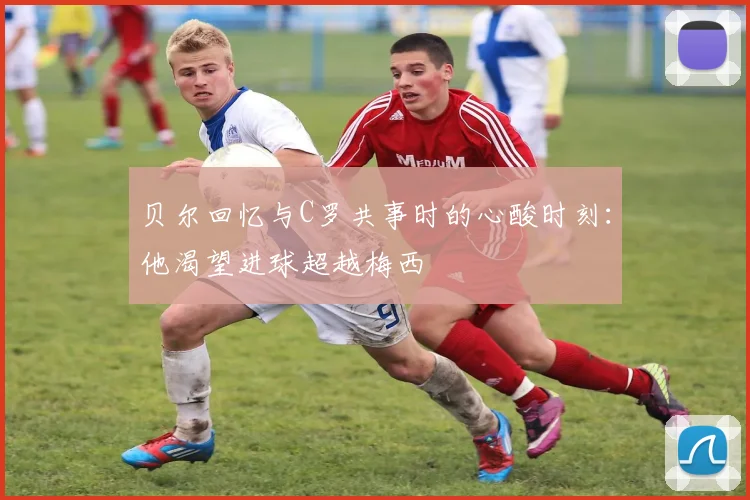 贝尔回忆与C罗共事时的心酸时刻：他渴望进球超越梅西