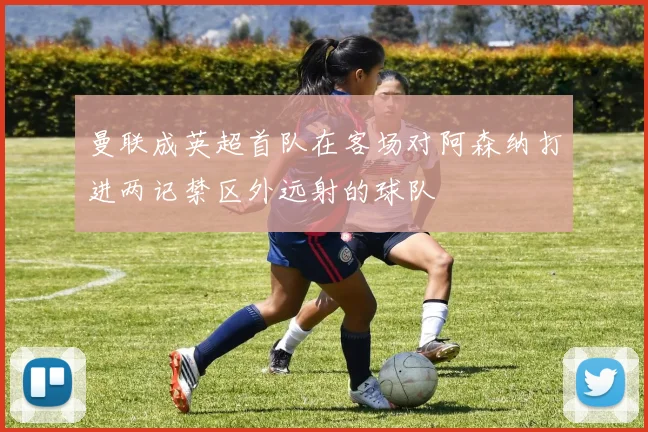 曼联成英超首队在客场对阿森纳打进两记禁区外远射的球队