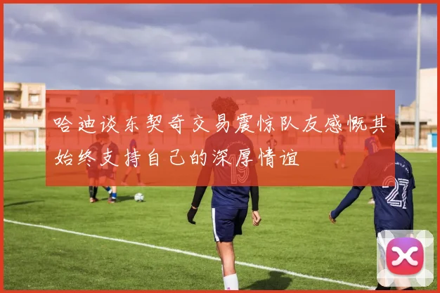 哈迪谈东契奇交易震惊队友感慨其始终支持自己的深厚情谊