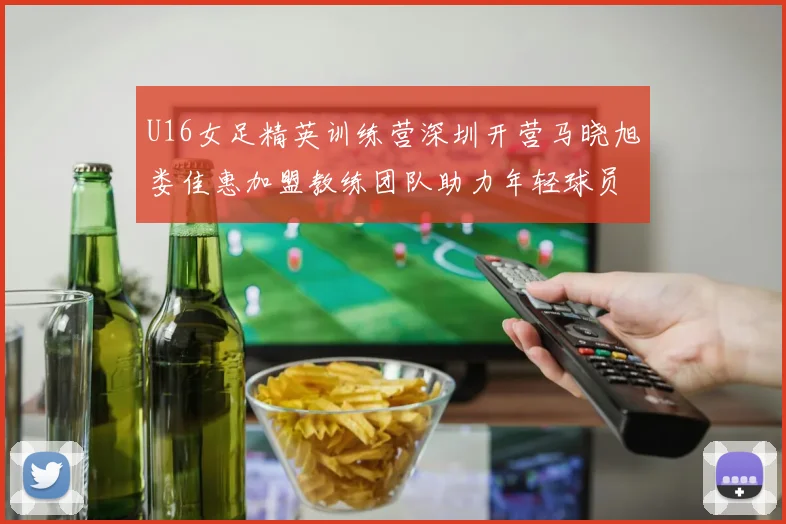 U16女足精英训练营深圳开营马晓旭娄佳惠加盟教练团队助力年轻球员成长