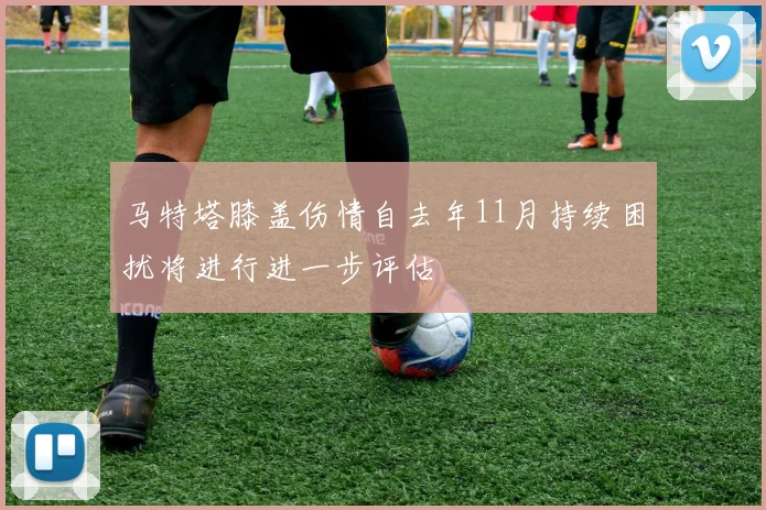 马特塔膝盖伤情自去年11月持续困扰将进行进一步评估