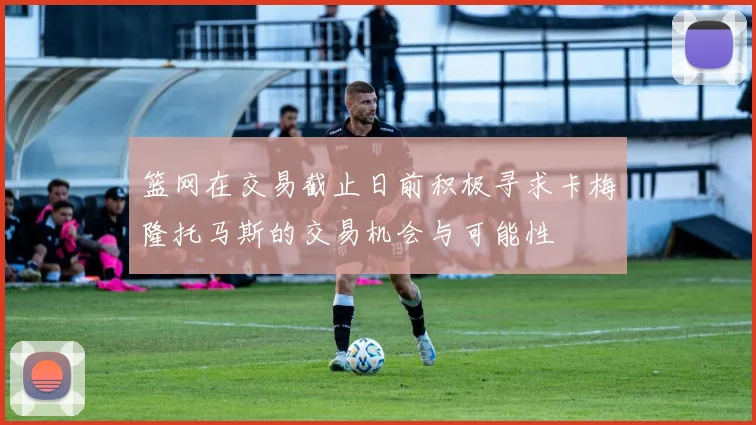 篮网在交易截止日前积极寻求卡梅隆托马斯的交易机会与可能性