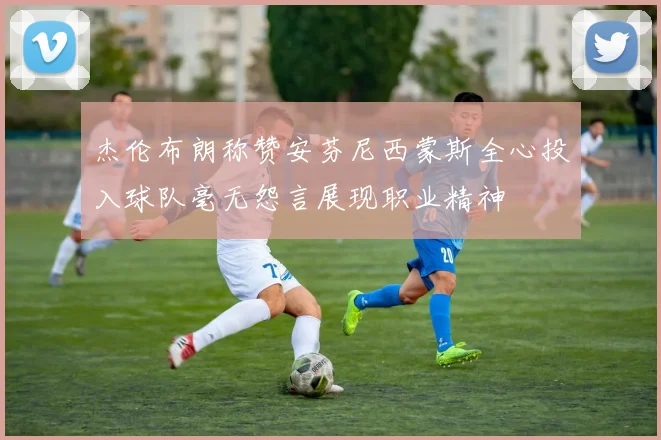 杰伦布朗称赞安芬尼西蒙斯全心投入球队毫无怨言展现职业精神