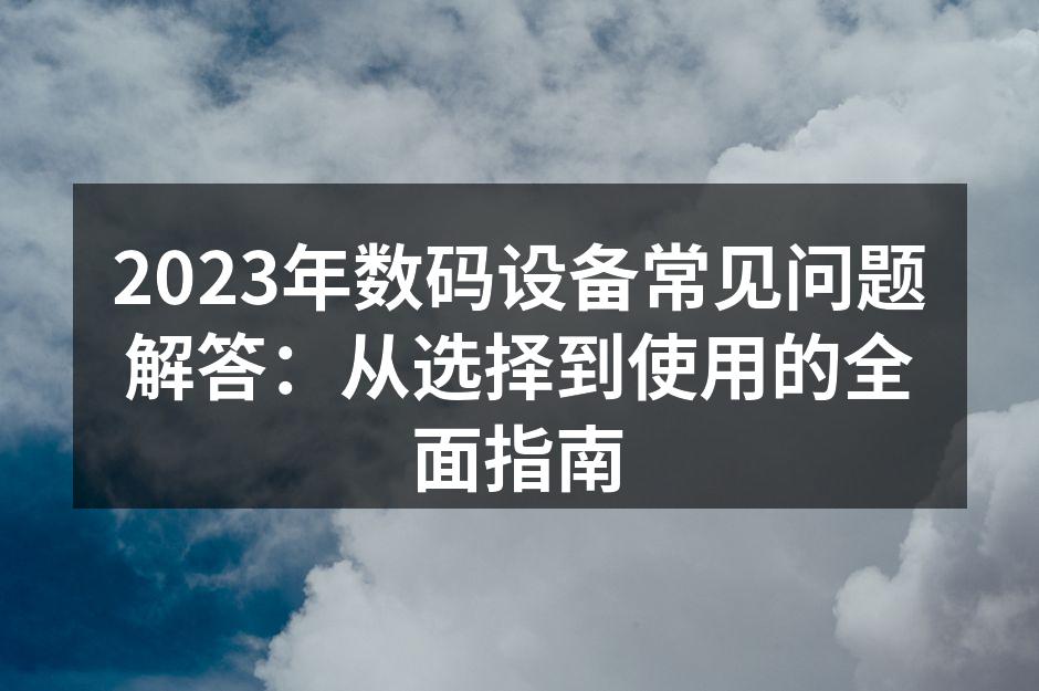 2023年数码设备常见问题解答：从选择到使用的全面指南